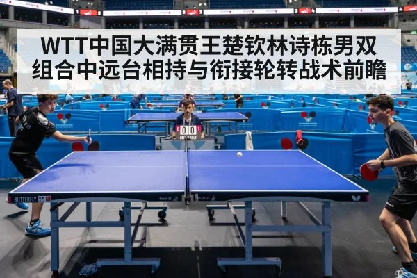 WTT中国大满贯王楚钦林诗栋男双组合中远台相持与衔接轮转战术前瞻