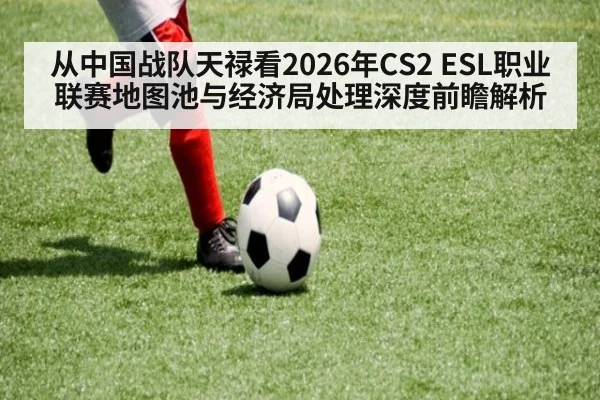 从中国战队天禄看2026年CS2 ESL职业联赛地图池与经济局处理深度前瞻解析
