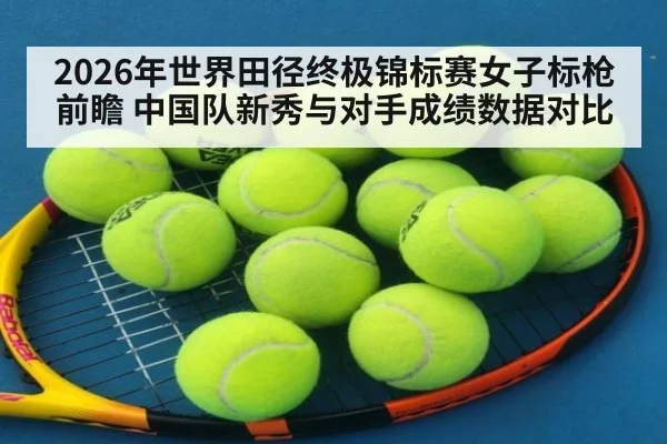 2026年世界田径终极锦标赛女子标枪前瞻 中国队新秀与对手成绩数据对比